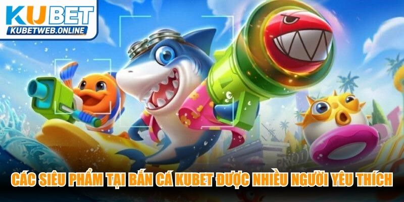 Các siêu phẩm tại bắn cá Kubet được nhiều người yêu thích, săn đón